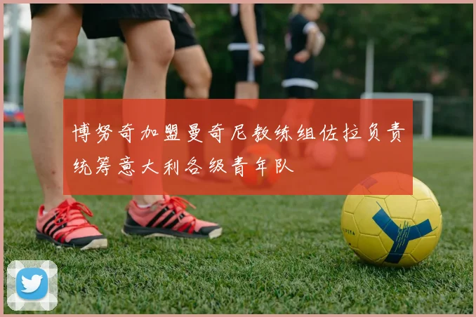 博努奇加盟曼奇尼教练组佐拉负责统筹意大利各级青年队