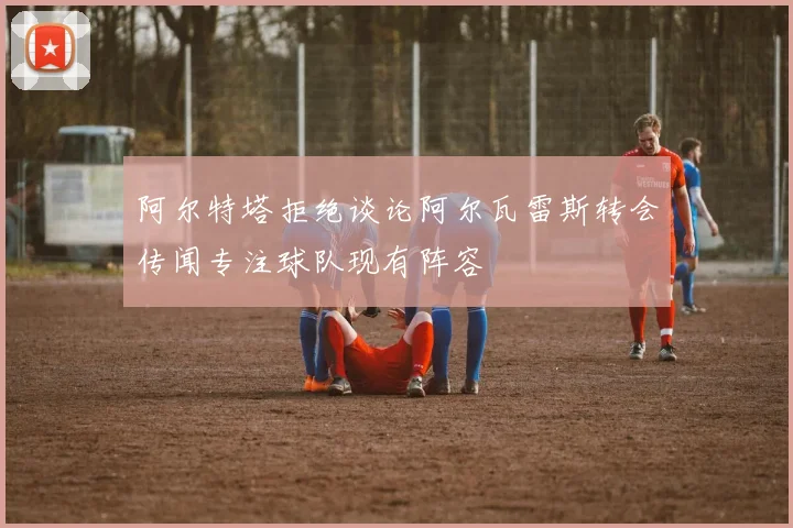 阿尔特塔拒绝谈论阿尔瓦雷斯转会传闻专注球队现有阵容