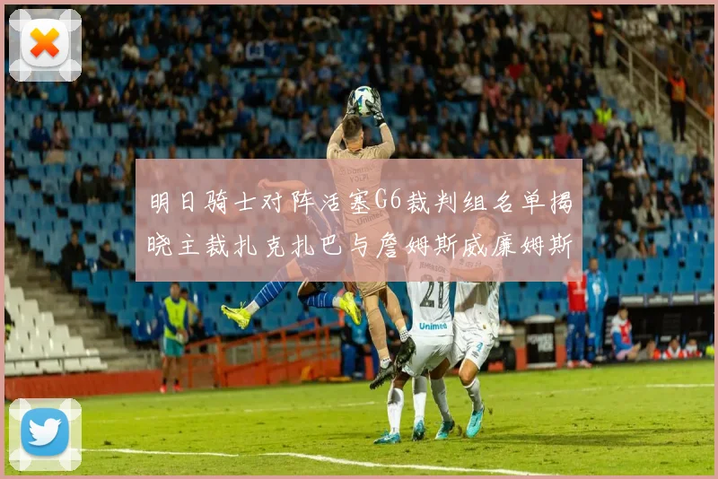 明日骑士对阵活塞G6裁判组名单揭晓主裁扎克扎巴与詹姆斯威廉姆斯在列