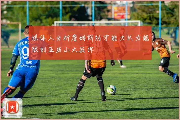 媒体人分析詹姆斯防守能力认为能限制亚历山大发挥