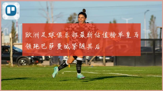 欧洲足球俱乐部最新估值榜单皇马领跑巴萨曼城紧随其后