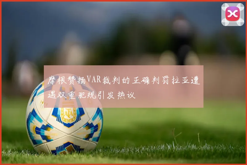 摩根赞扬VAR裁判的正确判罚拉亚遭遇双重犯规引发热议
