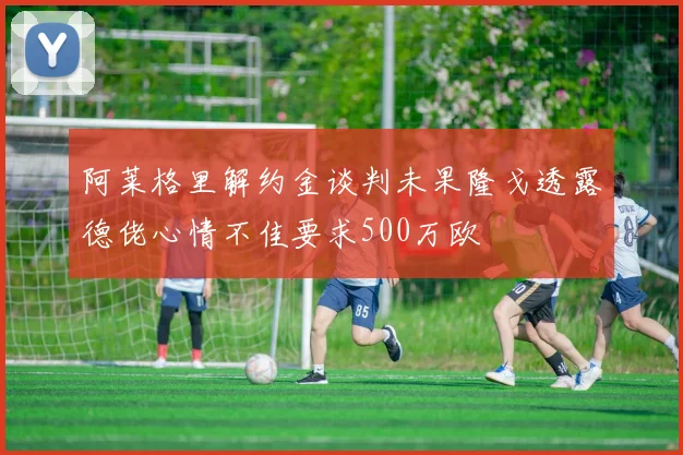阿莱格里解约金谈判未果隆戈透露德佬心情不佳要求500万欧