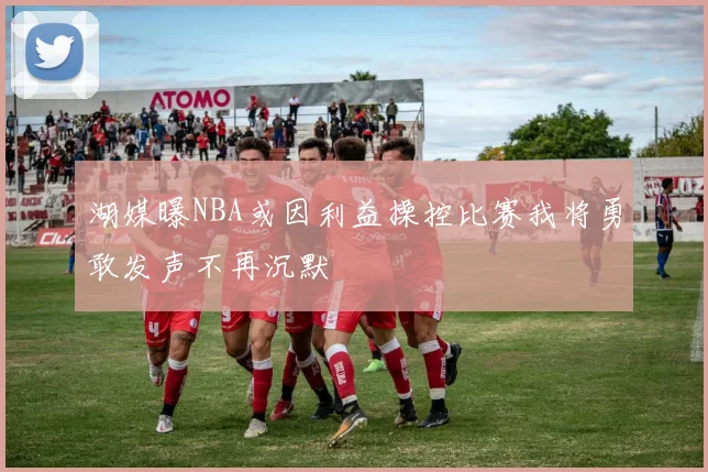 湖媒曝NBA或因利益操控比赛我将勇敢发声不再沉默