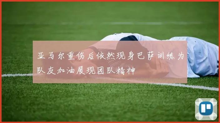 亚马尔重伤后依然现身巴萨训练为队友加油展现团队精神