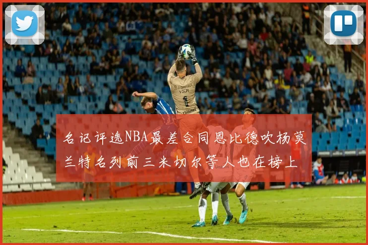 名记评选NBA最差合同恩比德吹杨莫兰特名列前三米切尔等人也在榜上