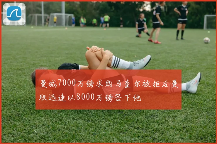 曼城7000万镑求购马奎尔被拒后曼联迅速以8000万镑签下他