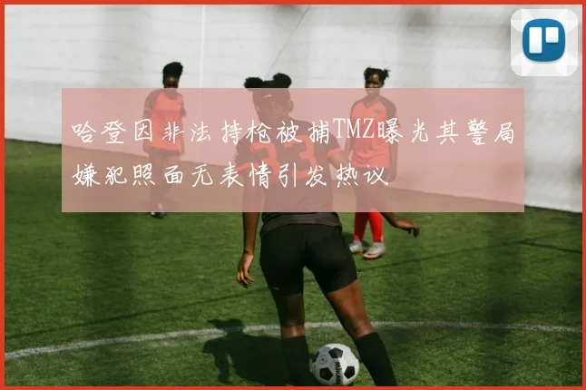 哈登因非法持枪被捕TMZ曝光其警局嫌犯照面无表情引发热议