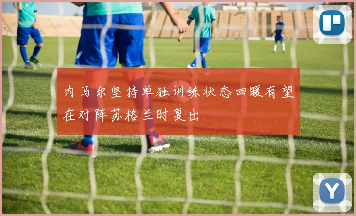 内马尔坚持单独训练状态回暖有望在对阵苏格兰时复出