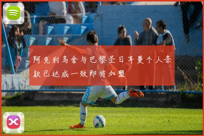阿克利乌舍与巴黎圣日耳曼个人条款已达成一致即将加盟
