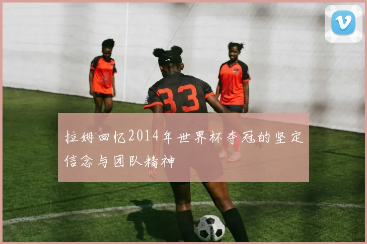 拉姆回忆2014年世界杯夺冠的坚定信念与团队精神