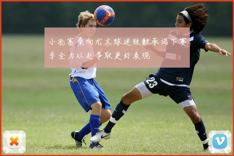 小孔塞桑向尤文球迷致歉承诺下赛季全力以赴争取更好表现