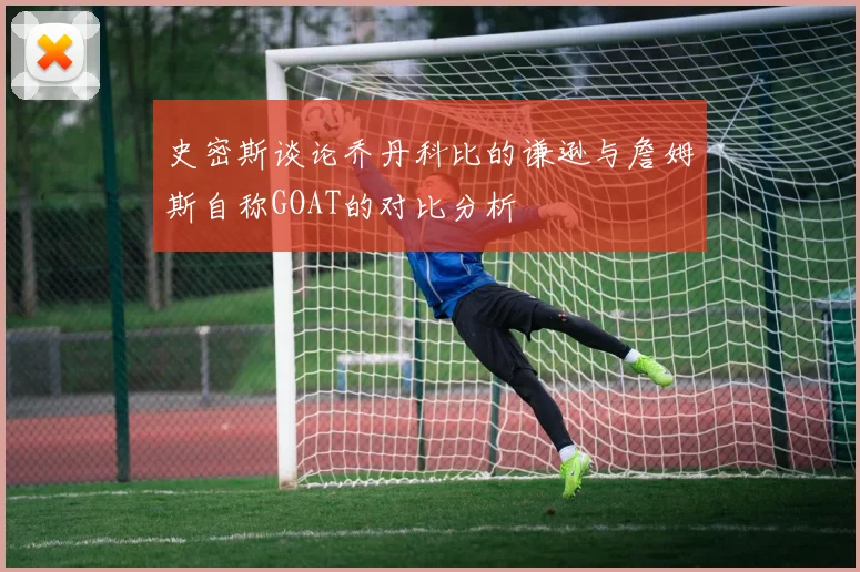 史密斯谈论乔丹科比的谦逊与詹姆斯自称GOAT的对比分析