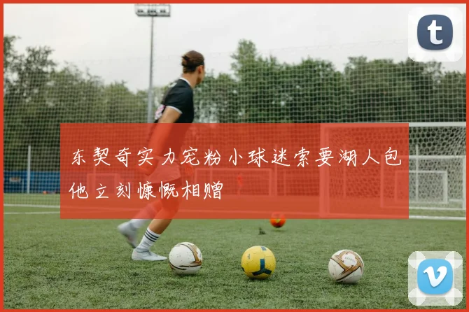 东契奇实力宠粉小球迷索要湖人包他立刻慷慨相赠
