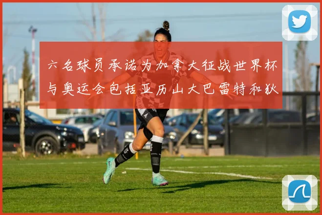 六名球员承诺为加拿大征战世界杯与奥运会包括亚历山大巴雷特和狄龙在内