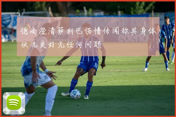 德尚澄清萨利巴伤情传闻称其身体状况良好无任何问题